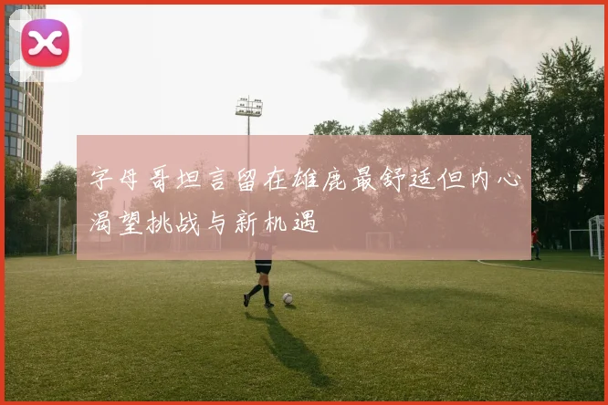 字母哥坦言留在雄鹿最舒适但内心渴望挑战与新机遇