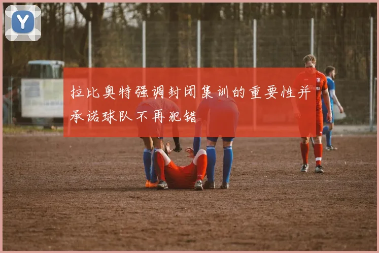 拉比奥特强调封闭集训的重要性并承诺球队不再犯错