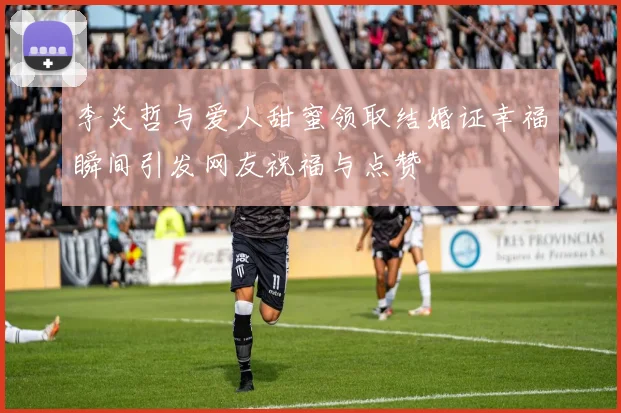 李炎哲与爱人甜蜜领取结婚证幸福瞬间引发网友祝福与点赞