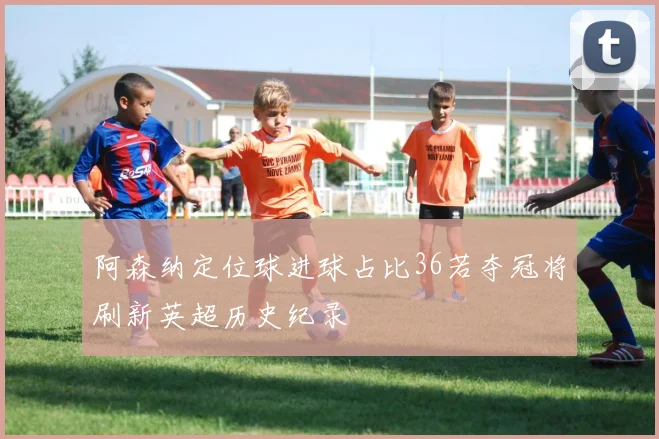阿森纳定位球进球占比36若夺冠将刷新英超历史纪录