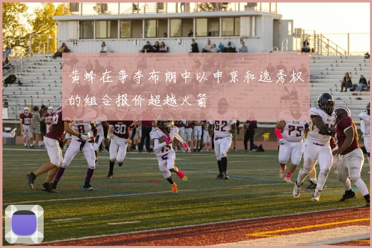黄蜂在争夺布朗中以申京和选秀权的组合报价超越火箭