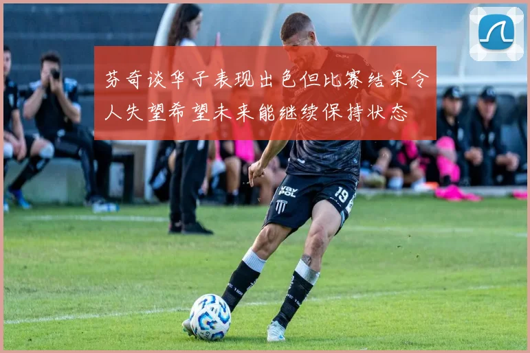 芬奇谈华子表现出色但比赛结果令人失望希望未来能继续保持状态