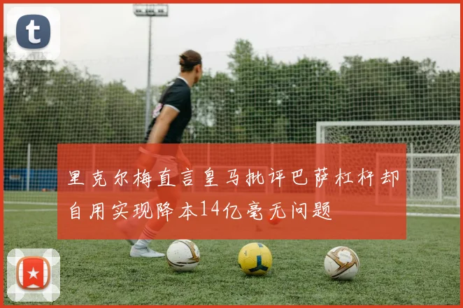 里克尔梅直言皇马批评巴萨杠杆却自用实现降本14亿毫无问题