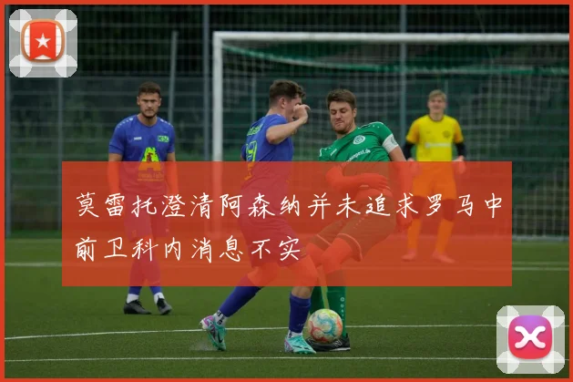莫雷托澄清阿森纳并未追求罗马中前卫科内消息不实