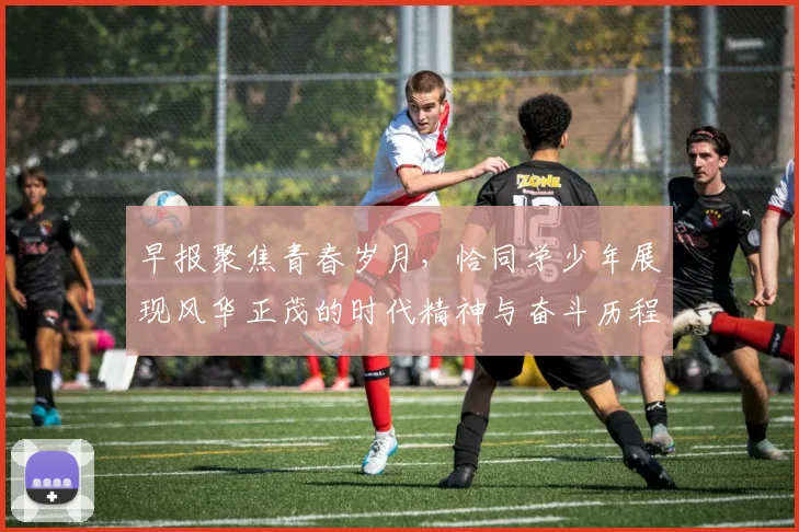 早报聚焦青春岁月，恰同学少年展现风华正茂的时代精神与奋斗历程