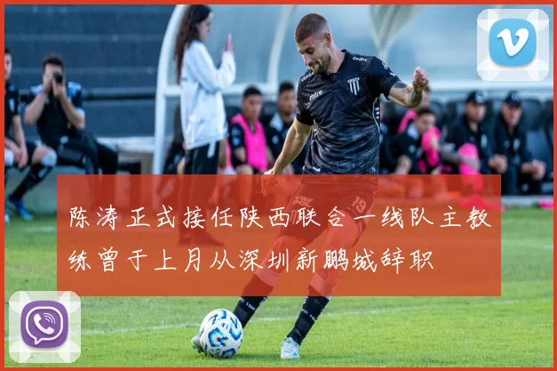 陈涛正式接任陕西联合一线队主教练曾于上月从深圳新鹏城辞职