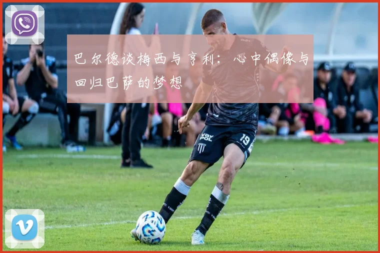 巴尔德谈梅西与亨利：心中偶像与回归巴萨的梦想