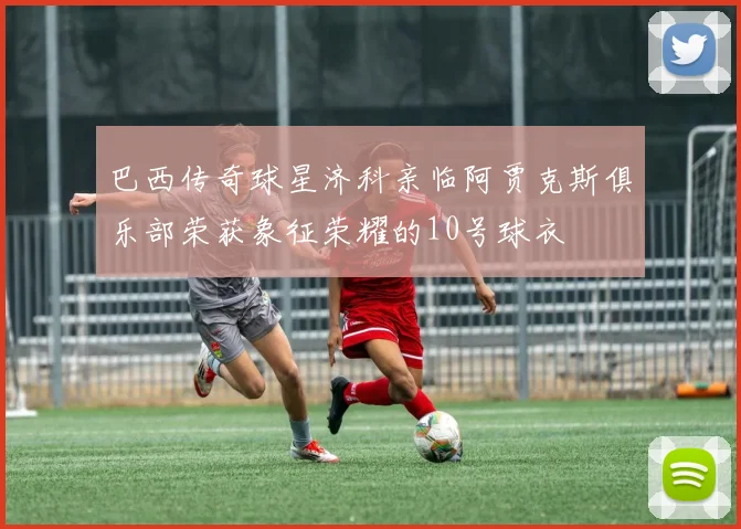 巴西传奇球星济科亲临阿贾克斯俱乐部荣获象征荣耀的10号球衣