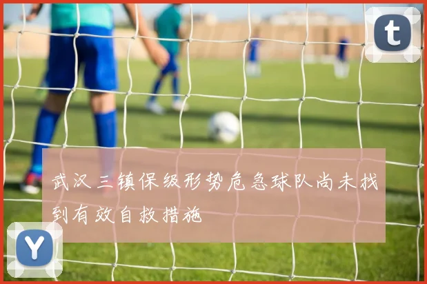 武汉三镇保级形势危急球队尚未找到有效自救措施