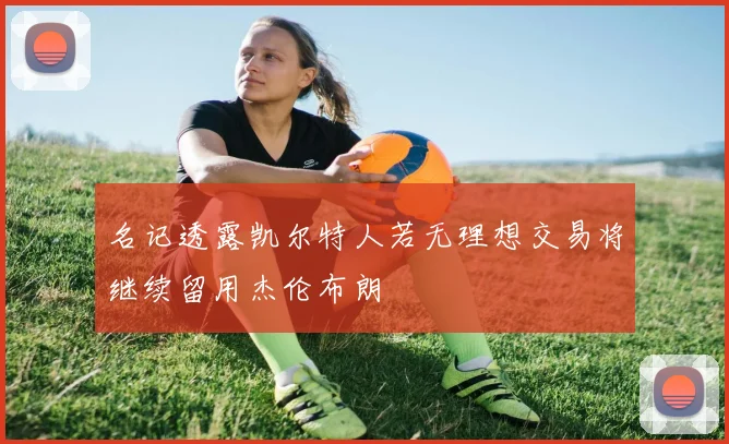 名记透露凯尔特人若无理想交易将继续留用杰伦布朗