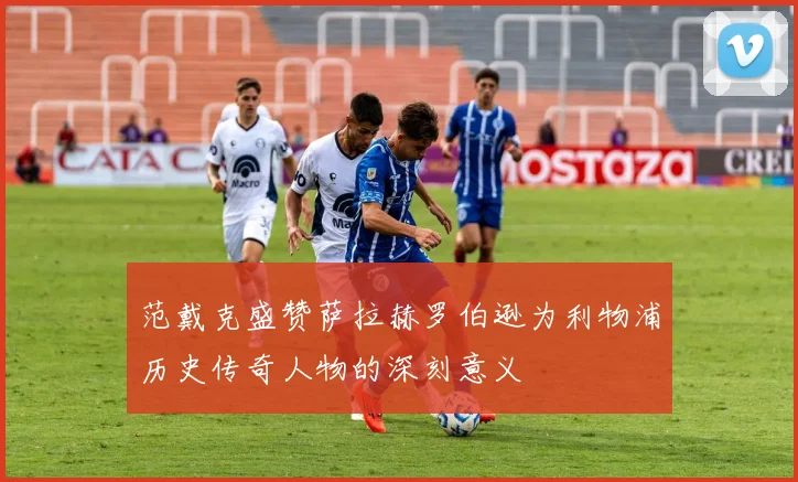 范戴克盛赞萨拉赫罗伯逊为利物浦历史传奇人物的深刻意义