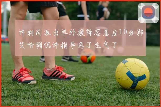许利民派出单外援阵容落后10分郭艾伦调侃许指导急了生气了